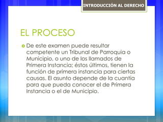 EL PROCESO
 De este examen puede resultar
competente un Tribunal de Parroquia o
Municipio, o uno de los llamados de
Primera Instancia; éstos últimos, tienen la
función de primera instancia para ciertas
causas. El asunto depende de la cuantía
para que pueda conocer el de Primera
Instancia o el de Municipio.
INTRODUCCIÓN AL DERECHO
 