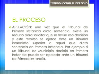 EL PROCESO
 APELACIÓN: una vez que el Tribunal de
Primera Instancia dicta sentencia, existe un
recurso para solicitar que se revise esa decisión
y este recurso se ejerce ante un Tribunal
inmediato superior a aquel que dictó
sentencia en Primera Instancia. Por ejemplo si
un Tribunal de Municipio decidió en Primera
Instancia puede ser apelada ante un tribunal
de Primera Instancia.
INTRODUCCIÓN AL DERECHO
 