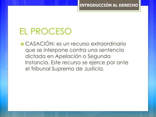 EL PROCESO
 CASACIÓN: es un recurso extraordinario
que se interpone contra una sentencia
dictada en Apelación o Segunda
Instancia. Este recurso se ejerce por ante
el Tribunal Supremo de Justicia.
INTRODUCCIÓN AL DERECHO
 