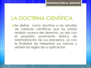 LA DOCTRINA CIENTÍFICA
 Se define como doctrina a los estudios
de carácter científicos que los juristas
realizan acerca del derecho, ya sea con
el propósito puramente teórico de
sistematización de sus preceptos, ya con
la finalidad de interpretar sus normas y
señalar las reglas de su aplicación.
INTRODUCCIÓN AL DERECHO
 