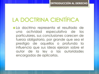 LA DOCTRINA CIENTÍFICA
 La doctrina representa el resultado de
una actividad especulativa de los
particulares, sus conclusiones carecen de
fuerza obligatoria, por grande que sea el
prestigio de aquellos o profunda la
influencia que sus ideas ejerzan sobre el
autor de la ley o las autoridades
encargadas de aplicarlas.
INTRODUCCIÓN AL DERECHO
 