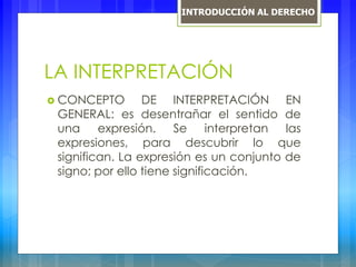 LA INTERPRETACIÓN
 CONCEPTO DE INTERPRETACIÓN EN
GENERAL: es desentrañar el sentido de
una expresión. Se interpretan las
expresiones, para descubrir lo que
significan. La expresión es un conjunto de
signo; por ello tiene significación.
INTRODUCCIÓN AL DERECHO
 