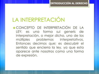 LA INTERPRETACIÓN
 CONCEPTO DE INTERPRETACIÓN DE LA
LEY: es una forma sui generis de
interpretación, o mejor dicho, uno de los
múltiples problemas interpretativos.
Entonces decimos que: es descubrir el
sentido que encierra la ley, ya que esta
aparece ante nosotros como una forma
de expresión.
INTRODUCCIÓN AL DERECHO
 
