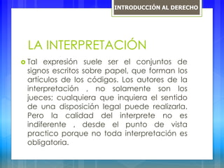 LA INTERPRETACIÓN
 Tal expresión suele ser el conjuntos de
signos escritos sobre papel, que forman los
artículos de los códigos. Los autores de la
interpretación , no solamente son los
jueces; cualquiera que inquiera el sentido
de una disposición legal puede realizarla.
Pero la calidad del interprete no es
indiferente , desde el punto de vista
practico porque no toda interpretación es
obligatoria.
INTRODUCCIÓN AL DERECHO
 