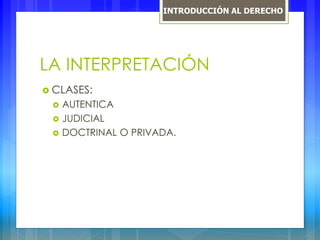 LA INTERPRETACIÓN
 CLASES:
 AUTENTICA
 JUDICIAL
 DOCTRINAL O PRIVADA.
INTRODUCCIÓN AL DERECHO
 