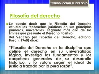Filosofía del derecho
 Se puede decir que la Filosofía del Derecho
estudia los fenómenos jurídicos en sus principios
primeros, universales, llegando más allá de los
límites que presente el Derecho Positivo.
Del Vecchio (en Filosofía del Derecho, editorial
Bosch, 1960) dice:
“Filosofía del Derecho es la disciplina que
define el derecho en su universalidad
lógica, investiga los fundamentos y los
caracteres generales de su desarrollo
histórico, y lo valora según el ideal de
justicia trazado por la pura razón”.
INTRODUCCIÓN AL DERECHO
 