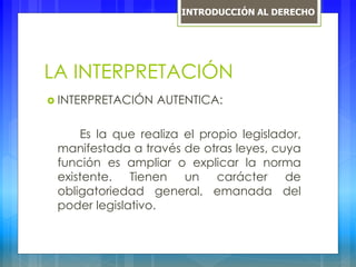 LA INTERPRETACIÓN
 INTERPRETACIÓN AUTENTICA:
Es la que realiza el propio legislador,
manifestada a través de otras leyes, cuya
función es ampliar o explicar la norma
existente. Tienen un carácter de
obligatoriedad general, emanada del
poder legislativo.
INTRODUCCIÓN AL DERECHO
 
