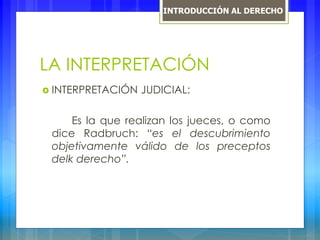 LA INTERPRETACIÓN
 INTERPRETACIÓN JUDICIAL:
Es la que realizan los jueces, o como
dice Radbruch: “es el descubrimiento
objetivamente válido de los preceptos
delk derecho”.
INTRODUCCIÓN AL DERECHO
 