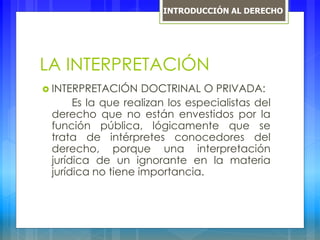LA INTERPRETACIÓN
 INTERPRETACIÓN DOCTRINAL O PRIVADA:
Es la que realizan los especialistas del
derecho que no están envestidos por la
función pública, lógicamente que se
trata de intérpretes conocedores del
derecho, porque una interpretación
jurídica de un ignorante en la materia
jurídica no tiene importancia.
INTRODUCCIÓN AL DERECHO
 