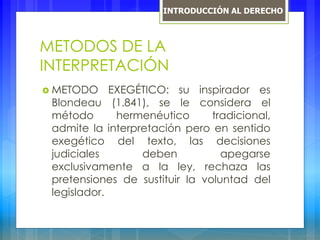 METODOS DE LA
INTERPRETACIÓN
 METODO EXEGÉTICO: su inspirador es
Blondeau (1.841), se le considera el
método hermenéutico tradicional,
admite la interpretación pero en sentido
exegético del texto, las decisiones
judiciales deben apegarse
exclusivamente a la ley, rechaza las
pretensiones de sustituir la voluntad del
legislador.
INTRODUCCIÓN AL DERECHO
 