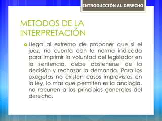 METODOS DE LA
INTERPRETACIÓN
 Llega al extremo de proponer que si el
juez, no cuenta con la norma indicada
para imprimir la voluntad del legislador en
la sentencia, debe abstenerse de la
decisión y rechazar la demanda. Para los
exegetas no existen casos imprevistos en
la ley, lo mas que permiten es la analogía,
no recurren a los principios generales del
derecho.
INTRODUCCIÓN AL DERECHO
 