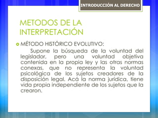 METODOS DE LA
INTERPRETACIÓN
 MÉTODO HISTÓRICO EVOLUTIVO:
Supone la búsqueda de la voluntad del
legislador, pero una voluntad objetiva
contenida en la propia ley y las otras normas
conexas, que no representa la voluntad
psicológica de los sujetos creadores de la
disposición legal. Acá la norma jurídica, tiene
vida propia independiente de los sujetos que la
crearon.
INTRODUCCIÓN AL DERECHO
 