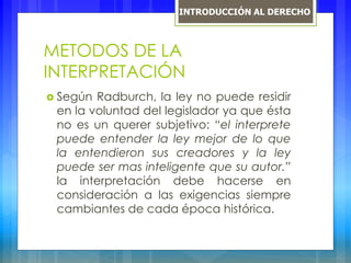 METODOS DE LA
INTERPRETACIÓN
 Según Radburch, la ley no puede residir
en la voluntad del legislador ya que ésta
no es un querer subjetivo: “el interprete
puede entender la ley mejor de lo que
la entendieron sus creadores y la ley
puede ser mas inteligente que su autor.”
la interpretación debe hacerse en
consideración a las exigencias siempre
cambiantes de cada época histórica.
INTRODUCCIÓN AL DERECHO
 