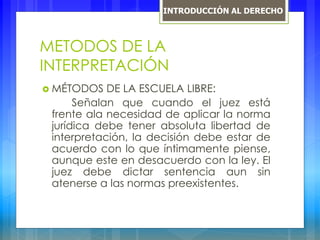 METODOS DE LA
INTERPRETACIÓN
 MÉTODOS DE LA ESCUELA LIBRE:
Señalan que cuando el juez está
frente ala necesidad de aplicar la norma
jurídica debe tener absoluta libertad de
interpretación, la decisión debe estar de
acuerdo con lo que íntimamente piense,
aunque este en desacuerdo con la ley. El
juez debe dictar sentencia aun sin
atenerse a las normas preexistentes.
INTRODUCCIÓN AL DERECHO
 