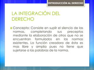 LA INTEGRACIÓN DEL
DERECHO
 Concepto: Consiste en suplir el silencio de las
normas, completando sus preceptos
mediante la elaboración de otros que no se
encuentran formulados en las normas
existentes. La función creadora de ésta es
mas libre y amplia pues no tiene que
sujetarse a las palabras de la norma.
INTRODUCCIÓN AL DERECHO
 