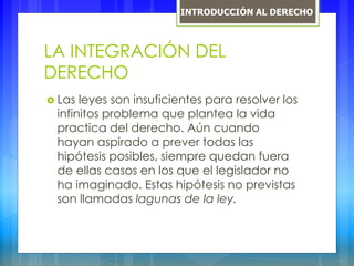 LA INTEGRACIÓN DEL
DERECHO
 Las leyes son insuficientes para resolver los
infinitos problema que plantea la vida
practica del derecho. Aún cuando
hayan aspirado a prever todas las
hipótesis posibles, siempre quedan fuera
de ellas casos en los que el legislador no
ha imaginado. Estas hipótesis no previstas
son llamadas lagunas de la ley.
INTRODUCCIÓN AL DERECHO
 