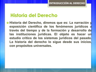 Historia del Derecho
 Historia del Derecho, diremos que es: La narración y
exposición científica de los fenómenos jurídicos a
través del tiempo y de la formación y desarrollo de
las instituciones jurídicas. El objeto es hacer un
estudio crítico de los sistemas jurídicos del pasado.
La historia del derecho lo sigue desde sus inicios,
con propósitos universales.
INTRODUCCIÓN AL DERECHO
 