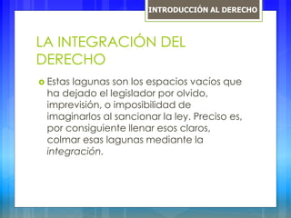 LA INTEGRACIÓN DEL
DERECHO
 Estas lagunas son los espacios vacíos que
ha dejado el legislador por olvido,
imprevisión, o imposibilidad de
imaginarlos al sancionar la ley. Preciso es,
por consiguiente llenar esos claros,
colmar esas lagunas mediante la
integración.
INTRODUCCIÓN AL DERECHO
 