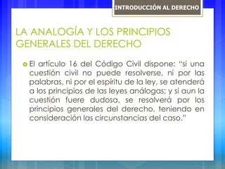 LA ANALOGÍA Y LOS PRINCIPIOS
GENERALES DEL DERECHO
 El artículo 16 del Código Civil dispone: “si una
cuestión civil no puede resolverse, ni por las
palabras, ni por el espíritu de la ley, se atenderá
a los principios de las leyes análogas; y si aun la
cuestión fuere dudosa, se resolverá por los
principios generales del derecho, teniendo en
consideración las circunstancias del caso.”
INTRODUCCIÓN AL DERECHO
 