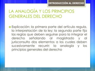 LA ANALOGÍA Y LOS PRINCIPIOS
GENERALES DEL DERECHO
 Explicación: la primera parte del artículo regula,
la interpretación de la ley; la segunda parte fija
las reglas que deben seguirse para la integrar el
derecho señalando al magistrado y al
jurisconsulto dos elementos a los cuales deben
sucesivamente recurrir: la analogía y los
principios generales del derecho
INTRODUCCIÓN AL DERECHO
 