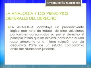 LA ANALOGÍA Y LOS PRINCIPIOS
GENERALES DEL DERECHO
 LA ANALOGÍA: constituye un procedimiento
lógico que trata de inducir, de otras soluciones
particulares consagradas ya por el derecho el
principio íntimo que las explica, para someter una
caso semejante a la misma solución por vía
deductiva. Parte de un estudio comparativo
entre dos situaciones jurídicas.
INTRODUCCIÓN AL DERECHO
 