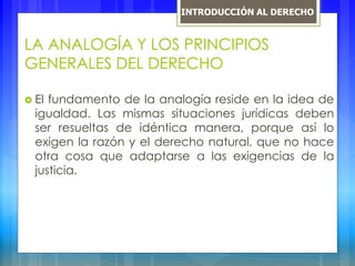 LA ANALOGÍA Y LOS PRINCIPIOS
GENERALES DEL DERECHO
 El fundamento de la analogía reside en la idea de
igualdad. Las mismas situaciones jurídicas deben
ser resueltas de idéntica manera, porque así lo
exigen la razón y el derecho natural, que no hace
otra cosa que adaptarse a las exigencias de la
justicia.
INTRODUCCIÓN AL DERECHO
 
