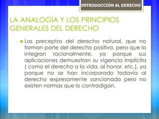 LA ANALOGÍA Y LOS PRINCIPIOS
GENERALES DEL DERECHO
 Los preceptos del derecho natural, que no
forman parte del derecho positivo, pero que lo
integran racionalmente, ya porque sus
aplicaciones demuestran su vigencia implícita
( como el derecho a la vida, al honor, etc.), ya
porque no se han incorporado todavía al
derecho expresamente sancionado pero no
existen normas que lo contradigan.
INTRODUCCIÓN AL DERECHO
 