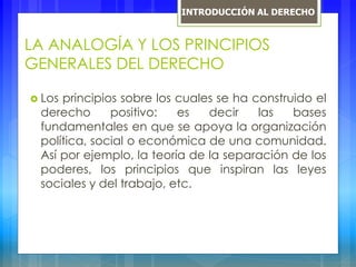 LA ANALOGÍA Y LOS PRINCIPIOS
GENERALES DEL DERECHO
 Los principios sobre los cuales se ha construido el
derecho positivo: es decir las bases
fundamentales en que se apoya la organización
política, social o económica de una comunidad.
Así por ejemplo, la teoría de la separación de los
poderes, los principios que inspiran las leyes
sociales y del trabajo, etc.
INTRODUCCIÓN AL DERECHO
 