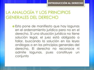 LA ANALOGÍA Y LOS PRINCIPIOS
GENERALES DEL DERECHO
 Esto pone de manifiesto que hay lagunas
en el ordenamiento jurídico pero no en el
derecho. Si una situación jurídica no tiene
solución legal, el juez está obligado a
fallar, buscando la solución en las leyes
análogas o en los principios generales del
derecho. El derecho no reconoce ni
admite lagunas, pues constituye un
conjunto
INTRODUCCIÓN AL DERECHO
 