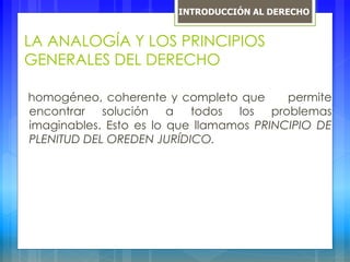 LA ANALOGÍA Y LOS PRINCIPIOS
GENERALES DEL DERECHO
homogéneo, coherente y completo que permite
encontrar solución a todos los problemas
imaginables. Esto es lo que llamamos PRINCIPIO DE
PLENITUD DEL OREDEN JURÍDICO.
INTRODUCCIÓN AL DERECHO
 