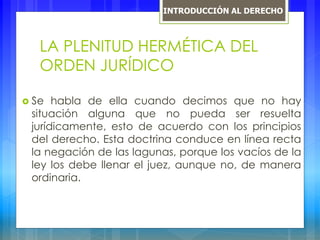 LA PLENITUD HERMÉTICA DEL
ORDEN JURÍDICO
 Se habla de ella cuando decimos que no hay
situación alguna que no pueda ser resuelta
jurídicamente, esto de acuerdo con los principios
del derecho. Esta doctrina conduce en línea recta
la negación de las lagunas, porque los vacíos de la
ley los debe llenar el juez, aunque no, de manera
ordinaria.
INTRODUCCIÓN AL DERECHO
 