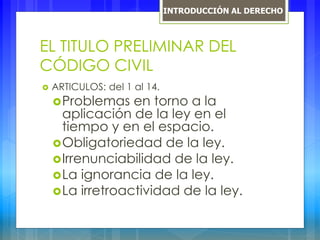EL TITULO PRELIMINAR DEL
CÓDIGO CIVIL
 ARTICULOS: del 1 al 14.
Problemas en torno a la
aplicación de la ley en el
tiempo y en el espacio.
Obligatoriedad de la ley.
Irrenunciabilidad de la ley.
La ignorancia de la ley.
La irretroactividad de la ley.
INTRODUCCIÓN AL DERECHO
 