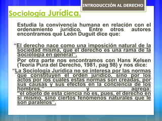 Sociología Jurídica.
Estudia la convivencia humana en relación con el
ordenamiento jurídico. Entre otros autores
encontramos que León Duguit dice que:
“El derecho nace como una imposición natural de la
sociedad misma, que el derecho es una rama de la
Sociología en general”.
Por otra parte nos encontramos con Hans Kelsen
(Teoría Pura del Derecho, 1981, pag 98) y nos dice:
“La Sociología Jurídica no se interesa por las normas
que constituyen el orden jurídico, sino por los
actos por los cuales estas normas son creadas, por
sus causas y sus efectos en la conciencia de los
hombres,” y agrega:
“el objeto de esta ciencia no es, pues, el derecho en
si mismo, sino ciertos fenómenos naturales que le
son paralelos”.
INTRODUCCIÓN AL DERECHO
 