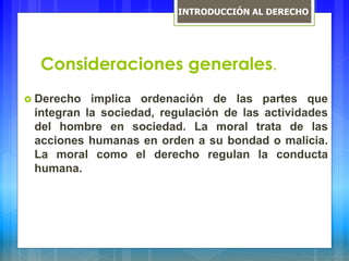 Consideraciones generales.
 Derecho implica ordenación de las partes que
integran la sociedad, regulación de las actividades
del hombre en sociedad. La moral trata de las
acciones humanas en orden a su bondad o malicia.
La moral como el derecho regulan la conducta
humana.
INTRODUCCIÓN AL DERECHO
 