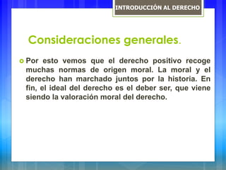Consideraciones generales.
 Por esto vemos que el derecho positivo recoge
muchas normas de origen moral. La moral y el
derecho han marchado juntos por la historia. En
fin, el ideal del derecho es el deber ser, que viene
siendo la valoración moral del derecho.
INTRODUCCIÓN AL DERECHO
 