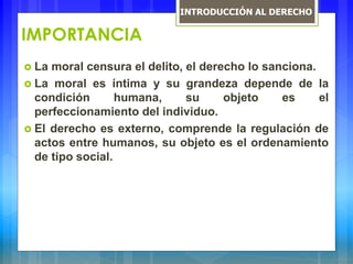 IMPORTANCIA
 La moral censura el delito, el derecho lo sanciona.
 La moral es íntima y su grandeza depende de la
condición humana, su objeto es el
perfeccionamiento del individuo.
 El derecho es externo, comprende la regulación de
actos entre humanos, su objeto es el ordenamiento
de tipo social.
INTRODUCCIÓN AL DERECHO
 