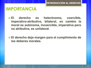 IMPORTANCIA
 El derecho es heterónomo, coercible,
imperativo-atributivo, bilateral, en cambio la
moral es autónoma, incoercible, imperativa pero
no atributiva, es unilateral.
 El derecho deja margen para el cumplimiento de
los deberes morales.
INTRODUCCIÓN AL DERECHO
 