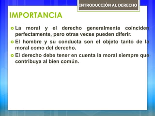 IMPORTANCIA
 La moral y el derecho generalmente coinciden
perfectamente, pero otras veces pueden diferir.
 El hombre y su conducta son el objeto tanto de la
moral como del derecho.
 El derecho debe tener en cuenta la moral siempre que
contribuya al bien común.
INTRODUCCIÓN AL DERECHO
 