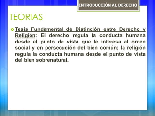 TEORIAS
 Tesis Fundamental de Distinción entre Derecho y
Religión: El derecho regula la conducta humana
desde el punto de vista que le interesa al orden
social y en persecución del bien común; la religión
regula la conducta humana desde el punto de vista
del bien sobrenatural.
INTRODUCCIÓN AL DERECHO
 