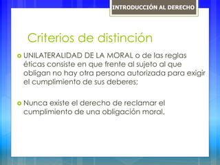 Criterios de distinción
 UNILATERALIDAD DE LA MORAL o de las reglas
éticas consiste en que frente al sujeto al que
obligan no hay otra persona autorizada para exigir
el cumplimiento de sus deberes;
 Nunca existe el derecho de reclamar el
cumplimiento de una obligación moral.
INTRODUCCIÓN AL DERECHO
 