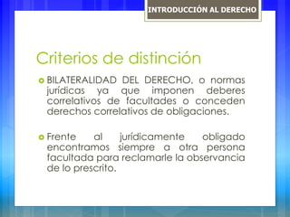Criterios de distinción
 BILATERALIDAD DEL DERECHO, o normas
jurídicas ya que imponen deberes
correlativos de facultades o conceden
derechos correlativos de obligaciones.
 Frente al jurídicamente obligado
encontramos siempre a otra persona
facultada para reclamarle la observancia
de lo prescrito.
INTRODUCCIÓN AL DERECHO
 
