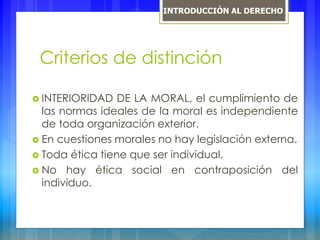 Criterios de distinción
 INTERIORIDAD DE LA MORAL, el cumplimiento de
las normas ideales de la moral es independiente
de toda organización exterior.
 En cuestiones morales no hay legislación externa.
 Toda ética tiene que ser individual.
 No hay ética social en contraposición del
individuo.
INTRODUCCIÓN AL DERECHO
 
