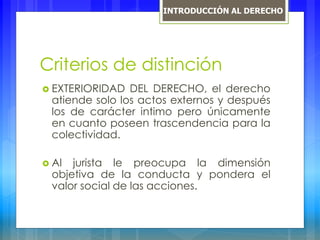 Criterios de distinción
 EXTERIORIDAD DEL DERECHO, el derecho
atiende solo los actos externos y después
los de carácter intimo pero únicamente
en cuanto poseen trascendencia para la
colectividad.
 Al jurista le preocupa la dimensión
objetiva de la conducta y pondera el
valor social de las acciones.
INTRODUCCIÓN AL DERECHO
 