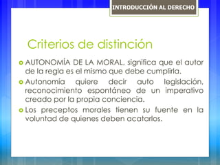 Criterios de distinción
 AUTONOMÍA DE LA MORAL, significa que el autor
de la regla es el mismo que debe cumplirla.
 Autonomía quiere decir auto legislación,
reconocimiento espontáneo de un imperativo
creado por la propia conciencia.
 Los preceptos morales tienen su fuente en la
voluntad de quienes deben acatarlos.
INTRODUCCIÓN AL DERECHO
 