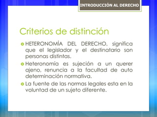Criterios de distinción
 HETERONOMÍA DEL DERECHO, significa
que el legislador y el destinatario son
personas distintas.
 Heteronomía es sujeción a un querer
ajeno, renuncia a la facultad de auto
determinación normativa.
 La fuente de las normas legales esta en la
voluntad de un sujeto diferente.
INTRODUCCIÓN AL DERECHO
 