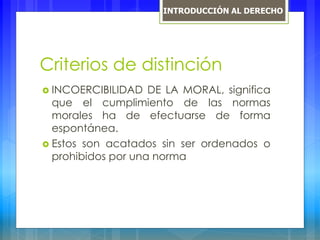 Criterios de distinción
 INCOERCIBILIDAD DE LA MORAL, significa
que el cumplimiento de las normas
morales ha de efectuarse de forma
espontánea.
 Estos son acatados sin ser ordenados o
prohibidos por una norma
INTRODUCCIÓN AL DERECHO
 