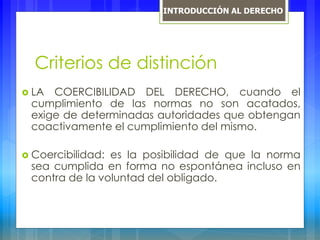Criterios de distinción
 LA COERCIBILIDAD DEL DERECHO, cuando el
cumplimiento de las normas no son acatados,
exige de determinadas autoridades que obtengan
coactivamente el cumplimiento del mismo.
 Coercibilidad: es la posibilidad de que la norma
sea cumplida en forma no espontánea incluso en
contra de la voluntad del obligado.
INTRODUCCIÓN AL DERECHO
 