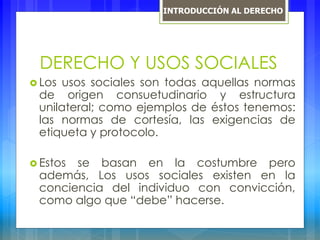DERECHO Y USOS SOCIALES
 Los usos sociales son todas aquellas normas
de origen consuetudinario y estructura
unilateral; como ejemplos de éstos tenemos:
las normas de cortesía, las exigencias de
etiqueta y protocolo.
 Estos se basan en la costumbre pero
además, Los usos sociales existen en la
conciencia del individuo con convicción,
como algo que “debe” hacerse.
INTRODUCCIÓN AL DERECHO
 