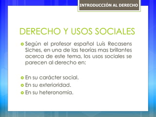 DERECHO Y USOS SOCIALES
 Según el profesor español Luís Recasens
Siches, en una de las teorías mas brillantes
acerca de este tema, los usos sociales se
parecen al derecho en:
 En su carácter social.
 En su exterioridad.
 En su heteronomía.
INTRODUCCIÓN AL DERECHO
 