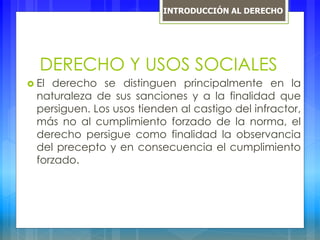 DERECHO Y USOS SOCIALES
 El derecho se distinguen principalmente en la
naturaleza de sus sanciones y a la finalidad que
persiguen. Los usos tienden al castigo del infractor,
más no al cumplimiento forzado de la norma, el
derecho persigue como finalidad la observancia
del precepto y en consecuencia el cumplimiento
forzado.
INTRODUCCIÓN AL DERECHO
 